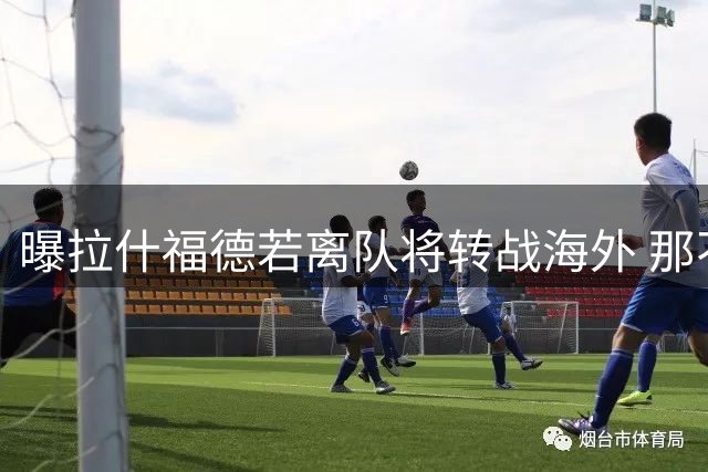 曝拉什福德若离队将转战海外 那不勒斯有意齐尔克泽