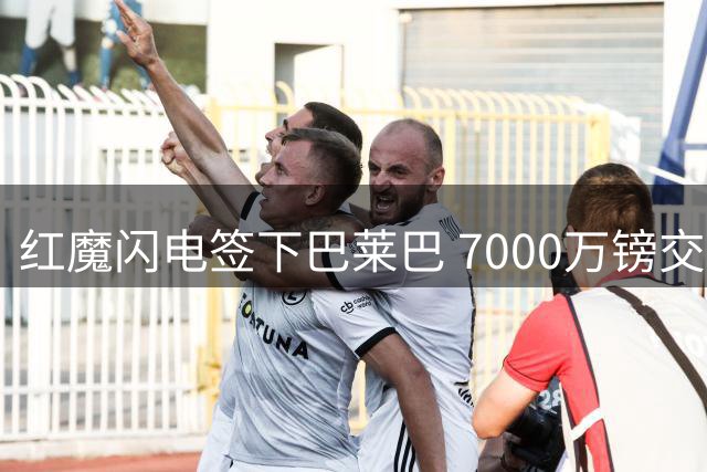 红魔闪电签下巴莱巴 7000万镑交易展现谈判新气象